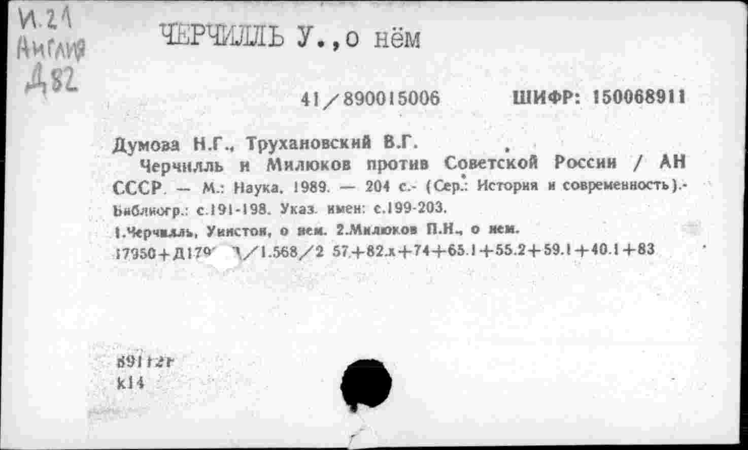 ﻿Англия
А «г
ЧЕРЧИЛЛЬ У.,о нём
41/890015006
ШИФР: 150068911
Думова Н.Г., Трухановскнй В.Г.
Черчилль и Милюков против Советской России / АН СССР — М*. Наука. 1989. — 204 с.- (Сер* История и современность).-Ьиблиогр.: с.191-198. Указ, имен: с.199-203.
I.Черчилль, Уинстон, о нем. {.Милюков П.Н-, о нем.
17950+Д179' Л/1-568/ 2 57+82л+74+65.) +55.2+59.1 + 40! +83
6911.+ кН